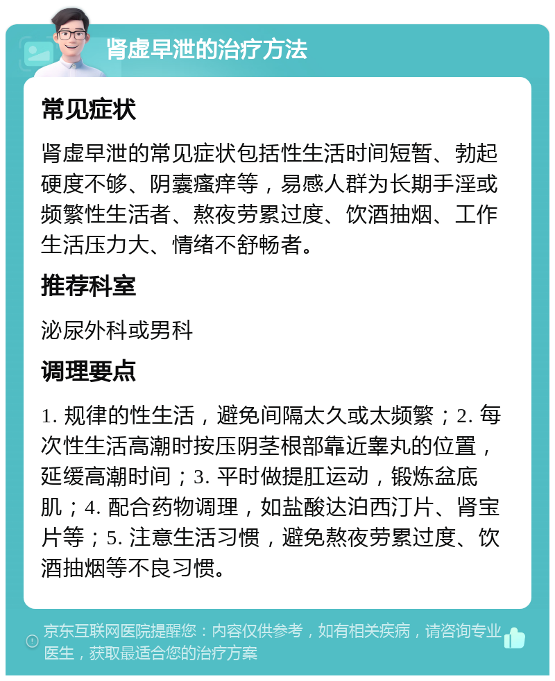 肾虚早泄的治疗方法 常见症状 肾虚早泄的常见症状包括性生活时间短暂、勃起硬度不够、阴囊瘙痒等，易感人群为长期手淫或频繁性生活者、熬夜劳累过度、饮酒抽烟、工作生活压力大、情绪不舒畅者。 推荐科室 泌尿外科或男科 调理要点 1. 规律的性生活，避免间隔太久或太频繁；2. 每次性生活高潮时按压阴茎根部靠近睾丸的位置，延缓高潮时间；3. 平时做提肛运动，锻炼盆底肌；4. 配合药物调理，如盐酸达泊西汀片、肾宝片等；5. 注意生活习惯，避免熬夜劳累过度、饮酒抽烟等不良习惯。