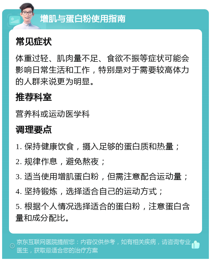 增肌与蛋白粉使用指南 常见症状 体重过轻、肌肉量不足、食欲不振等症状可能会影响日常生活和工作，特别是对于需要较高体力的人群来说更为明显。 推荐科室 营养科或运动医学科 调理要点 1. 保持健康饮食，摄入足够的蛋白质和热量； 2. 规律作息，避免熬夜； 3. 适当使用增肌蛋白粉，但需注意配合运动量； 4. 坚持锻炼，选择适合自己的运动方式； 5. 根据个人情况选择适合的蛋白粉，注意蛋白含量和成分配比。