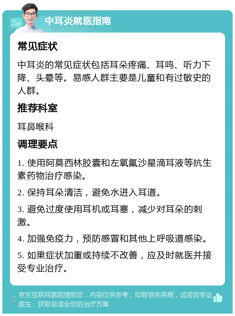 中耳炎就医指南 常见症状 中耳炎的常见症状包括耳朵疼痛、耳鸣、听力下降、头晕等。易感人群主要是儿童和有过敏史的人群。 推荐科室 耳鼻喉科 调理要点 1. 使用阿莫西林胶囊和左氧氟沙星滴耳液等抗生素药物治疗感染。 2. 保持耳朵清洁，避免水进入耳道。 3. 避免过度使用耳机或耳塞，减少对耳朵的刺激。 4. 加强免疫力，预防感冒和其他上呼吸道感染。 5. 如果症状加重或持续不改善，应及时就医并接受专业治疗。