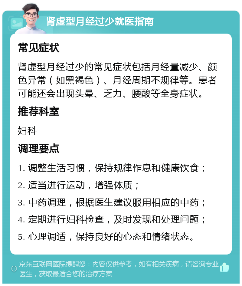 肾虚型月经过少就医指南 常见症状 肾虚型月经过少的常见症状包括月经量减少、颜色异常（如黑褐色）、月经周期不规律等。患者可能还会出现头晕、乏力、腰酸等全身症状。 推荐科室 妇科 调理要点 1. 调整生活习惯，保持规律作息和健康饮食； 2. 适当进行运动，增强体质； 3. 中药调理，根据医生建议服用相应的中药； 4. 定期进行妇科检查，及时发现和处理问题； 5. 心理调适，保持良好的心态和情绪状态。