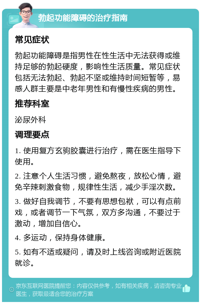 勃起功能障碍的治疗指南 常见症状 勃起功能障碍是指男性在性生活中无法获得或维持足够的勃起硬度，影响性生活质量。常见症状包括无法勃起、勃起不坚或维持时间短暂等，易感人群主要是中老年男性和有慢性疾病的男性。 推荐科室 泌尿外科 调理要点 1. 使用复方玄驹胶囊进行治疗，需在医生指导下使用。 2. 注意个人生活习惯，避免熬夜，放松心情，避免辛辣刺激食物，规律性生活，减少手淫次数。 3. 做好自我调节，不要有思想包袱，可以有点前戏，或者调节一下气氛，双方多沟通，不要过于激动，增加自信心。 4. 多运动，保持身体健康。 5. 如有不适或疑问，请及时上线咨询或附近医院就诊。