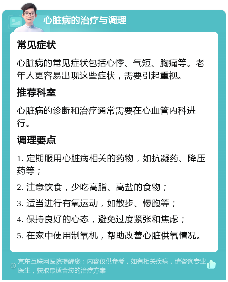 心脏病的治疗与调理 常见症状 心脏病的常见症状包括心悸、气短、胸痛等。老年人更容易出现这些症状，需要引起重视。 推荐科室 心脏病的诊断和治疗通常需要在心血管内科进行。 调理要点 1. 定期服用心脏病相关的药物，如抗凝药、降压药等； 2. 注意饮食，少吃高脂、高盐的食物； 3. 适当进行有氧运动，如散步、慢跑等； 4. 保持良好的心态，避免过度紧张和焦虑； 5. 在家中使用制氧机，帮助改善心脏供氧情况。