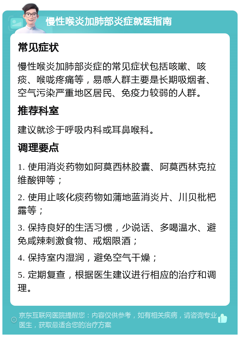 慢性喉炎加肺部炎症就医指南 常见症状 慢性喉炎加肺部炎症的常见症状包括咳嗽、咳痰、喉咙疼痛等，易感人群主要是长期吸烟者、空气污染严重地区居民、免疫力较弱的人群。 推荐科室 建议就诊于呼吸内科或耳鼻喉科。 调理要点 1. 使用消炎药物如阿莫西林胶囊、阿莫西林克拉维酸钾等； 2. 使用止咳化痰药物如蒲地蓝消炎片、川贝枇杷露等； 3. 保持良好的生活习惯，少说话、多喝温水、避免咸辣刺激食物、戒烟限酒； 4. 保持室内湿润，避免空气干燥； 5. 定期复查，根据医生建议进行相应的治疗和调理。