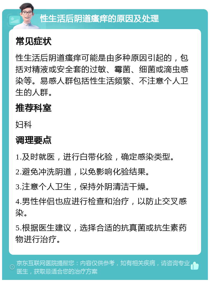 性生活后阴道瘙痒的原因及处理 常见症状 性生活后阴道瘙痒可能是由多种原因引起的，包括对精液或安全套的过敏、霉菌、细菌或滴虫感染等。易感人群包括性生活频繁、不注意个人卫生的人群。 推荐科室 妇科 调理要点 1.及时就医，进行白带化验，确定感染类型。 2.避免冲洗阴道，以免影响化验结果。 3.注意个人卫生，保持外阴清洁干燥。 4.男性伴侣也应进行检查和治疗，以防止交叉感染。 5.根据医生建议，选择合适的抗真菌或抗生素药物进行治疗。