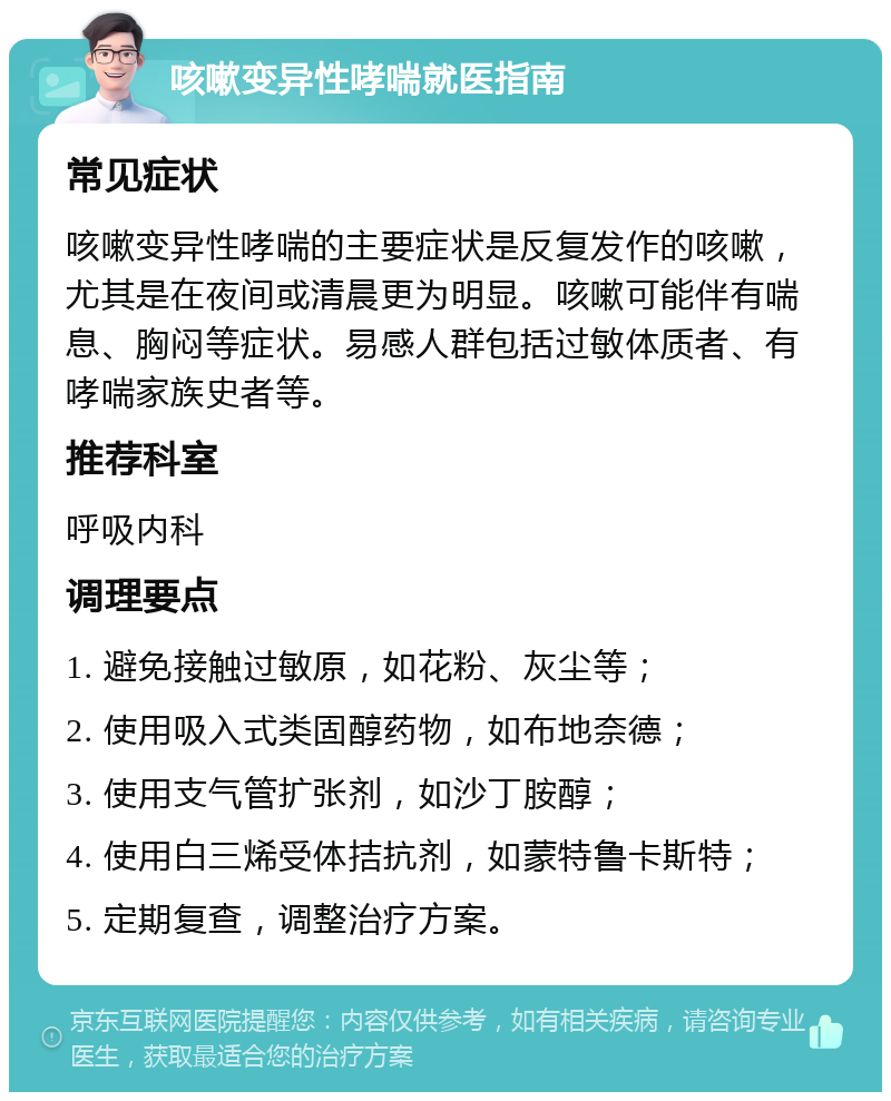 咳嗽变异性哮喘就医指南 常见症状 咳嗽变异性哮喘的主要症状是反复发作的咳嗽，尤其是在夜间或清晨更为明显。咳嗽可能伴有喘息、胸闷等症状。易感人群包括过敏体质者、有哮喘家族史者等。 推荐科室 呼吸内科 调理要点 1. 避免接触过敏原，如花粉、灰尘等； 2. 使用吸入式类固醇药物，如布地奈德； 3. 使用支气管扩张剂，如沙丁胺醇； 4. 使用白三烯受体拮抗剂，如蒙特鲁卡斯特； 5. 定期复查，调整治疗方案。