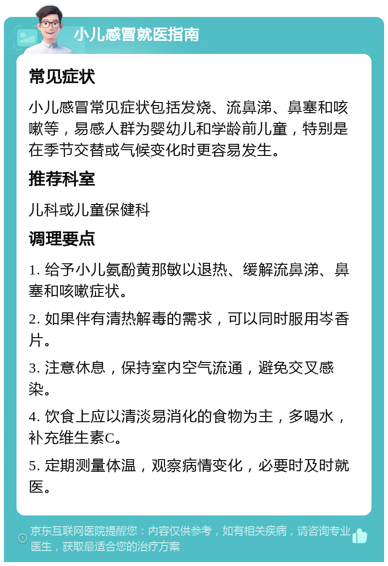 小儿感冒就医指南 常见症状 小儿感冒常见症状包括发烧、流鼻涕、鼻塞和咳嗽等，易感人群为婴幼儿和学龄前儿童，特别是在季节交替或气候变化时更容易发生。 推荐科室 儿科或儿童保健科 调理要点 1. 给予小儿氨酚黄那敏以退热、缓解流鼻涕、鼻塞和咳嗽症状。 2. 如果伴有清热解毒的需求，可以同时服用岑香片。 3. 注意休息，保持室内空气流通，避免交叉感染。 4. 饮食上应以清淡易消化的食物为主，多喝水，补充维生素C。 5. 定期测量体温，观察病情变化，必要时及时就医。