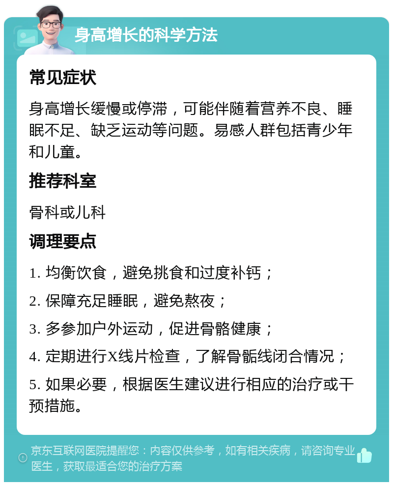 身高增长的科学方法 常见症状 身高增长缓慢或停滞，可能伴随着营养不良、睡眠不足、缺乏运动等问题。易感人群包括青少年和儿童。 推荐科室 骨科或儿科 调理要点 1. 均衡饮食，避免挑食和过度补钙； 2. 保障充足睡眠，避免熬夜； 3. 多参加户外运动，促进骨骼健康； 4. 定期进行X线片检查，了解骨骺线闭合情况； 5. 如果必要，根据医生建议进行相应的治疗或干预措施。