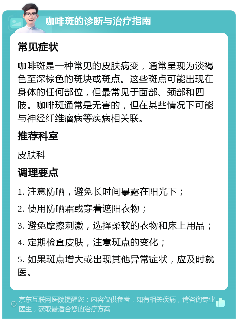 咖啡斑的诊断与治疗指南 常见症状 咖啡斑是一种常见的皮肤病变，通常呈现为淡褐色至深棕色的斑块或斑点。这些斑点可能出现在身体的任何部位，但最常见于面部、颈部和四肢。咖啡斑通常是无害的，但在某些情况下可能与神经纤维瘤病等疾病相关联。 推荐科室 皮肤科 调理要点 1. 注意防晒，避免长时间暴露在阳光下； 2. 使用防晒霜或穿着遮阳衣物； 3. 避免摩擦刺激，选择柔软的衣物和床上用品； 4. 定期检查皮肤，注意斑点的变化； 5. 如果斑点增大或出现其他异常症状，应及时就医。