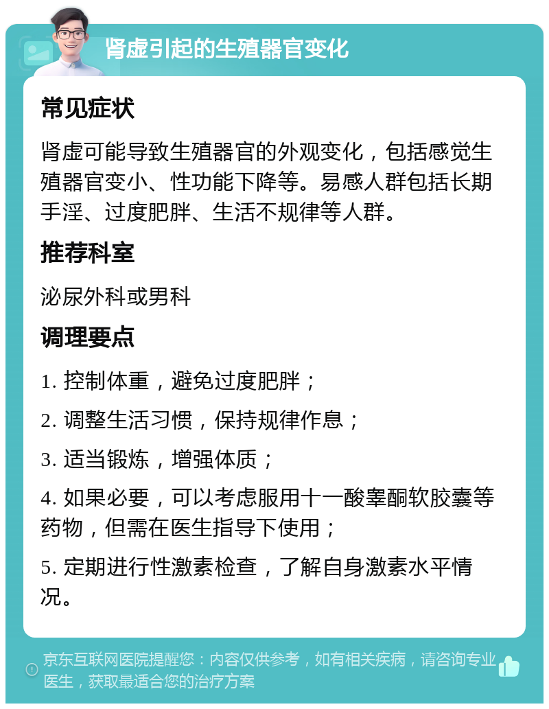 肾虚引起的生殖器官变化 常见症状 肾虚可能导致生殖器官的外观变化，包括感觉生殖器官变小、性功能下降等。易感人群包括长期手淫、过度肥胖、生活不规律等人群。 推荐科室 泌尿外科或男科 调理要点 1. 控制体重，避免过度肥胖； 2. 调整生活习惯，保持规律作息； 3. 适当锻炼，增强体质； 4. 如果必要，可以考虑服用十一酸睾酮软胶囊等药物，但需在医生指导下使用； 5. 定期进行性激素检查，了解自身激素水平情况。