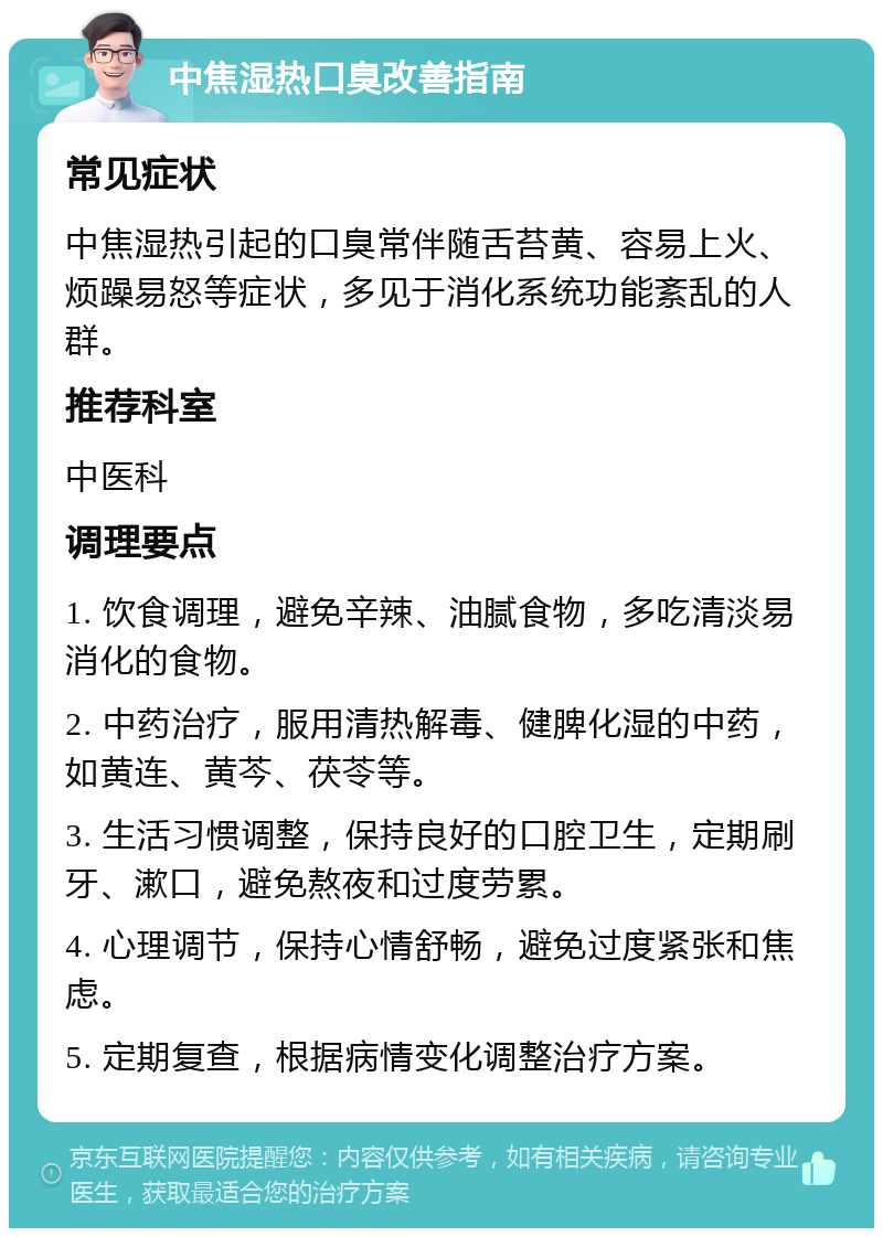 中焦湿热口臭改善指南 常见症状 中焦湿热引起的口臭常伴随舌苔黄、容易上火、烦躁易怒等症状，多见于消化系统功能紊乱的人群。 推荐科室 中医科 调理要点 1. 饮食调理，避免辛辣、油腻食物，多吃清淡易消化的食物。 2. 中药治疗，服用清热解毒、健脾化湿的中药，如黄连、黄芩、茯苓等。 3. 生活习惯调整，保持良好的口腔卫生，定期刷牙、漱口，避免熬夜和过度劳累。 4. 心理调节，保持心情舒畅，避免过度紧张和焦虑。 5. 定期复查，根据病情变化调整治疗方案。