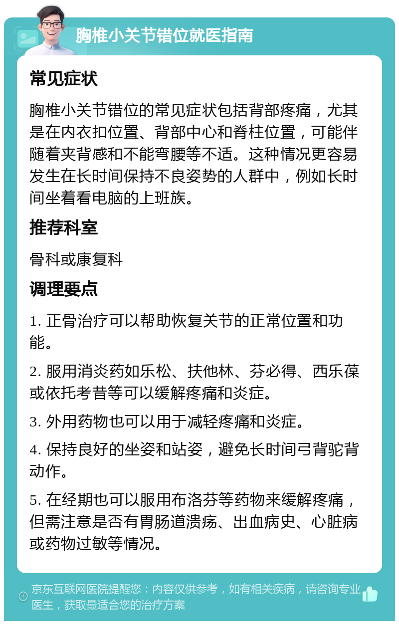 胸椎小关节错位就医指南 常见症状 胸椎小关节错位的常见症状包括背部疼痛，尤其是在内衣扣位置、背部中心和脊柱位置，可能伴随着夹背感和不能弯腰等不适。这种情况更容易发生在长时间保持不良姿势的人群中，例如长时间坐着看电脑的上班族。 推荐科室 骨科或康复科 调理要点 1. 正骨治疗可以帮助恢复关节的正常位置和功能。 2. 服用消炎药如乐松、扶他林、芬必得、西乐葆或依托考昔等可以缓解疼痛和炎症。 3. 外用药物也可以用于减轻疼痛和炎症。 4. 保持良好的坐姿和站姿，避免长时间弓背驼背动作。 5. 在经期也可以服用布洛芬等药物来缓解疼痛，但需注意是否有胃肠道溃疡、出血病史、心脏病或药物过敏等情况。