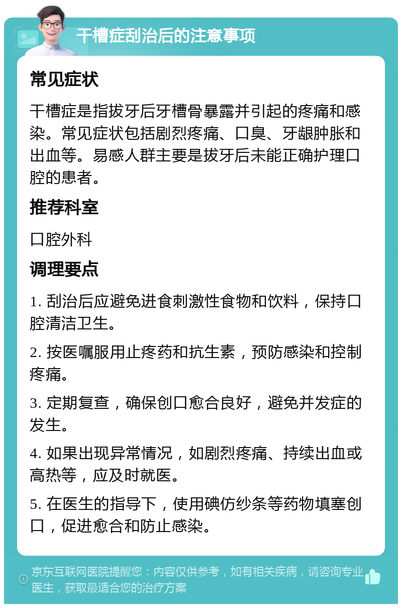 干槽症刮治后的注意事项 常见症状 干槽症是指拔牙后牙槽骨暴露并引起的疼痛和感染。常见症状包括剧烈疼痛、口臭、牙龈肿胀和出血等。易感人群主要是拔牙后未能正确护理口腔的患者。 推荐科室 口腔外科 调理要点 1. 刮治后应避免进食刺激性食物和饮料，保持口腔清洁卫生。 2. 按医嘱服用止疼药和抗生素，预防感染和控制疼痛。 3. 定期复查，确保创口愈合良好，避免并发症的发生。 4. 如果出现异常情况，如剧烈疼痛、持续出血或高热等，应及时就医。 5. 在医生的指导下，使用碘仿纱条等药物填塞创口，促进愈合和防止感染。