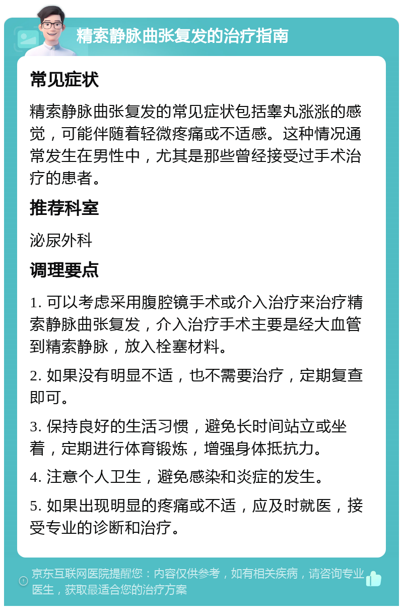 精索静脉曲张复发的治疗指南 常见症状 精索静脉曲张复发的常见症状包括睾丸涨涨的感觉，可能伴随着轻微疼痛或不适感。这种情况通常发生在男性中，尤其是那些曾经接受过手术治疗的患者。 推荐科室 泌尿外科 调理要点 1. 可以考虑采用腹腔镜手术或介入治疗来治疗精索静脉曲张复发，介入治疗手术主要是经大血管到精索静脉，放入栓塞材料。 2. 如果没有明显不适，也不需要治疗，定期复查即可。 3. 保持良好的生活习惯，避免长时间站立或坐着，定期进行体育锻炼，增强身体抵抗力。 4. 注意个人卫生，避免感染和炎症的发生。 5. 如果出现明显的疼痛或不适，应及时就医，接受专业的诊断和治疗。