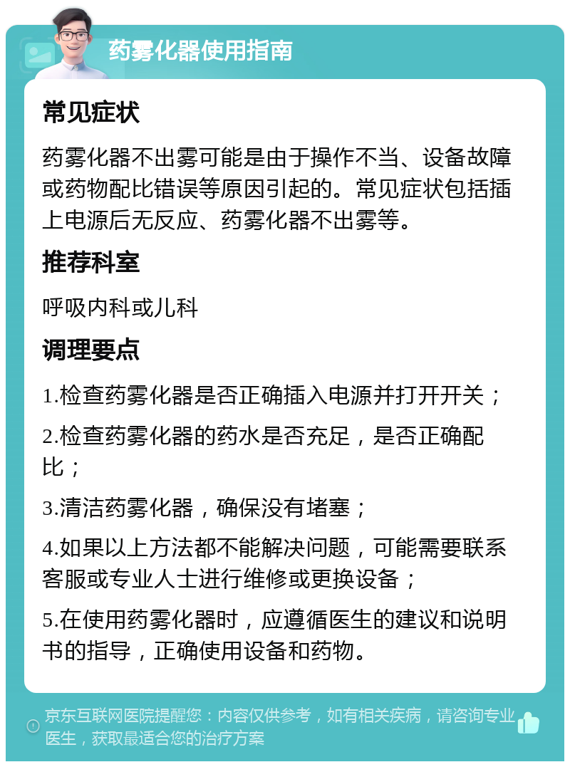 药雾化器使用指南 常见症状 药雾化器不出雾可能是由于操作不当、设备故障或药物配比错误等原因引起的。常见症状包括插上电源后无反应、药雾化器不出雾等。 推荐科室 呼吸内科或儿科 调理要点 1.检查药雾化器是否正确插入电源并打开开关； 2.检查药雾化器的药水是否充足，是否正确配比； 3.清洁药雾化器，确保没有堵塞； 4.如果以上方法都不能解决问题，可能需要联系客服或专业人士进行维修或更换设备； 5.在使用药雾化器时，应遵循医生的建议和说明书的指导，正确使用设备和药物。