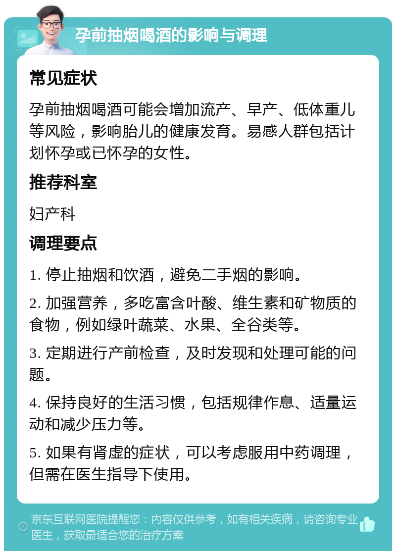 孕前抽烟喝酒的影响与调理 常见症状 孕前抽烟喝酒可能会增加流产、早产、低体重儿等风险，影响胎儿的健康发育。易感人群包括计划怀孕或已怀孕的女性。 推荐科室 妇产科 调理要点 1. 停止抽烟和饮酒，避免二手烟的影响。 2. 加强营养，多吃富含叶酸、维生素和矿物质的食物，例如绿叶蔬菜、水果、全谷类等。 3. 定期进行产前检查，及时发现和处理可能的问题。 4. 保持良好的生活习惯，包括规律作息、适量运动和减少压力等。 5. 如果有肾虚的症状，可以考虑服用中药调理，但需在医生指导下使用。