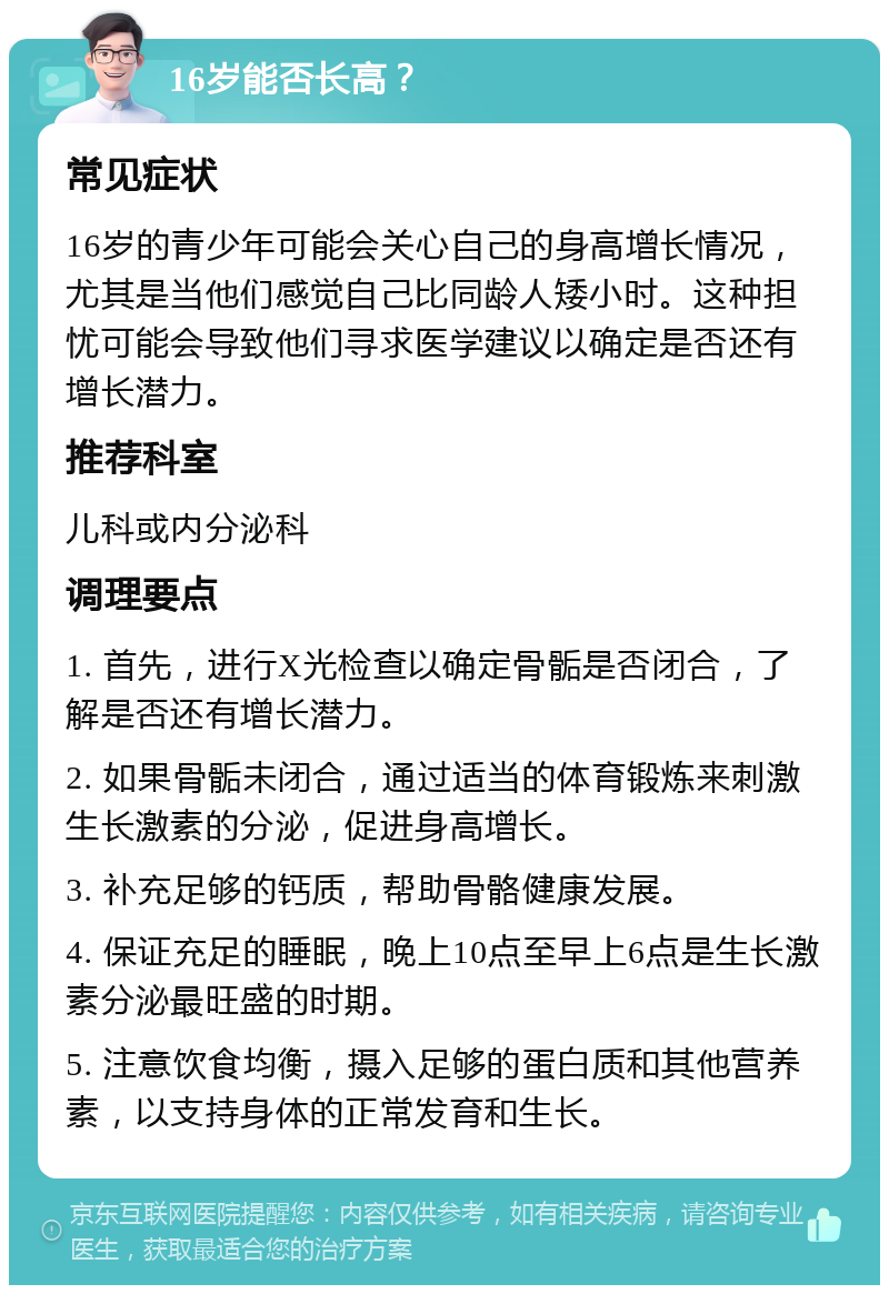 16岁能否长高？ 常见症状 16岁的青少年可能会关心自己的身高增长情况，尤其是当他们感觉自己比同龄人矮小时。这种担忧可能会导致他们寻求医学建议以确定是否还有增长潜力。 推荐科室 儿科或内分泌科 调理要点 1. 首先，进行X光检查以确定骨骺是否闭合，了解是否还有增长潜力。 2. 如果骨骺未闭合，通过适当的体育锻炼来刺激生长激素的分泌，促进身高增长。 3. 补充足够的钙质，帮助骨骼健康发展。 4. 保证充足的睡眠，晚上10点至早上6点是生长激素分泌最旺盛的时期。 5. 注意饮食均衡，摄入足够的蛋白质和其他营养素，以支持身体的正常发育和生长。