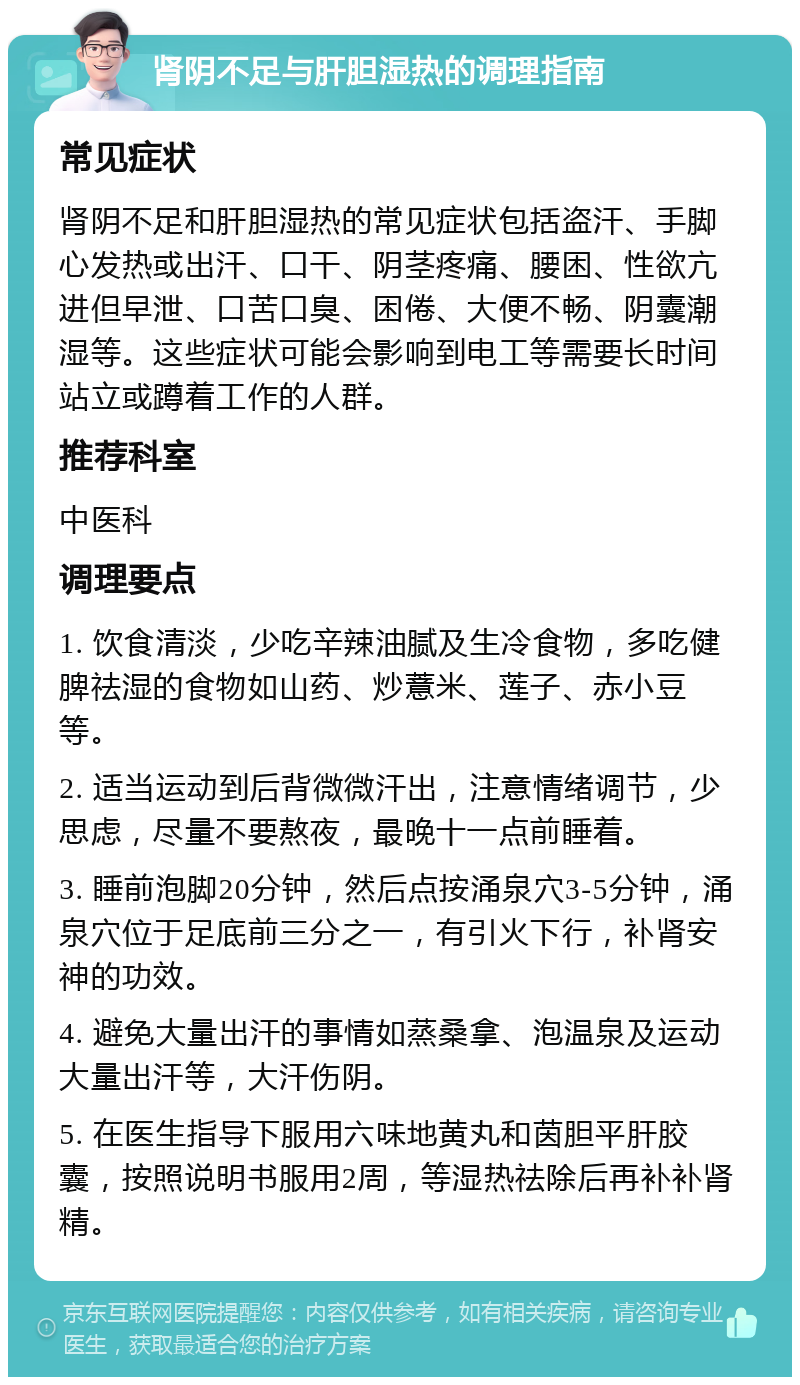 肾阴不足与肝胆湿热的调理指南 常见症状 肾阴不足和肝胆湿热的常见症状包括盗汗、手脚心发热或出汗、口干、阴茎疼痛、腰困、性欲亢进但早泄、口苦口臭、困倦、大便不畅、阴囊潮湿等。这些症状可能会影响到电工等需要长时间站立或蹲着工作的人群。 推荐科室 中医科 调理要点 1. 饮食清淡，少吃辛辣油腻及生冷食物，多吃健脾祛湿的食物如山药、炒薏米、莲子、赤小豆等。 2. 适当运动到后背微微汗出，注意情绪调节，少思虑，尽量不要熬夜，最晚十一点前睡着。 3. 睡前泡脚20分钟，然后点按涌泉穴3-5分钟，涌泉穴位于足底前三分之一，有引火下行，补肾安神的功效。 4. 避免大量出汗的事情如蒸桑拿、泡温泉及运动大量出汗等，大汗伤阴。 5. 在医生指导下服用六味地黄丸和茵胆平肝胶囊，按照说明书服用2周，等湿热祛除后再补补肾精。