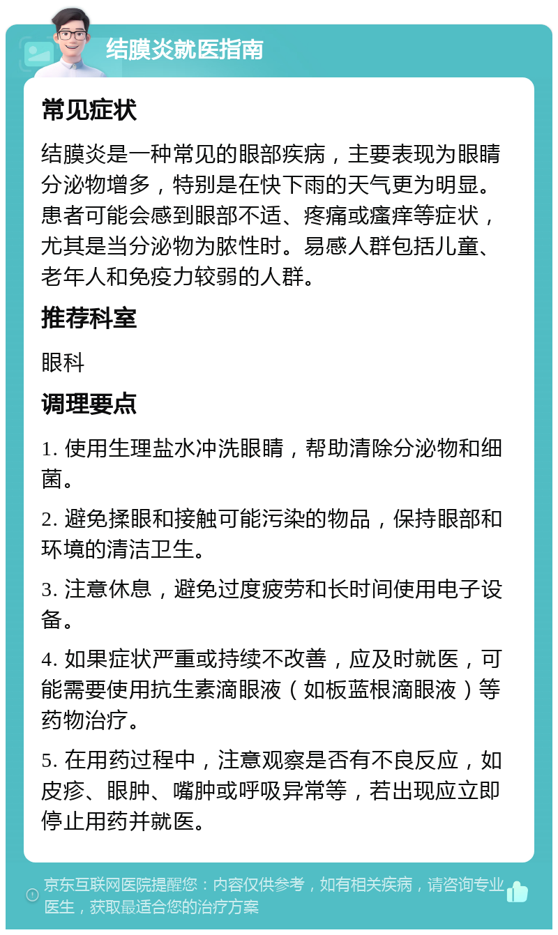 结膜炎就医指南 常见症状 结膜炎是一种常见的眼部疾病，主要表现为眼睛分泌物增多，特别是在快下雨的天气更为明显。患者可能会感到眼部不适、疼痛或瘙痒等症状，尤其是当分泌物为脓性时。易感人群包括儿童、老年人和免疫力较弱的人群。 推荐科室 眼科 调理要点 1. 使用生理盐水冲洗眼睛，帮助清除分泌物和细菌。 2. 避免揉眼和接触可能污染的物品，保持眼部和环境的清洁卫生。 3. 注意休息，避免过度疲劳和长时间使用电子设备。 4. 如果症状严重或持续不改善，应及时就医，可能需要使用抗生素滴眼液（如板蓝根滴眼液）等药物治疗。 5. 在用药过程中，注意观察是否有不良反应，如皮疹、眼肿、嘴肿或呼吸异常等，若出现应立即停止用药并就医。