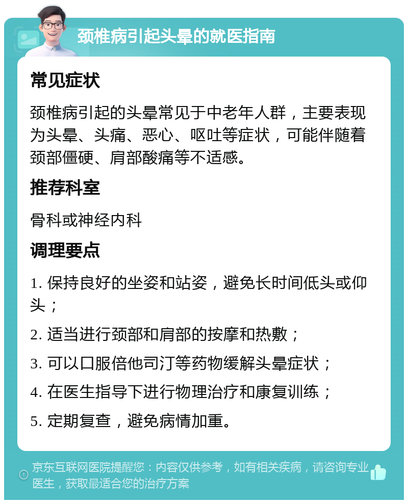 颈椎病引起头晕的就医指南 常见症状 颈椎病引起的头晕常见于中老年人群，主要表现为头晕、头痛、恶心、呕吐等症状，可能伴随着颈部僵硬、肩部酸痛等不适感。 推荐科室 骨科或神经内科 调理要点 1. 保持良好的坐姿和站姿，避免长时间低头或仰头； 2. 适当进行颈部和肩部的按摩和热敷； 3. 可以口服倍他司汀等药物缓解头晕症状； 4. 在医生指导下进行物理治疗和康复训练； 5. 定期复查，避免病情加重。