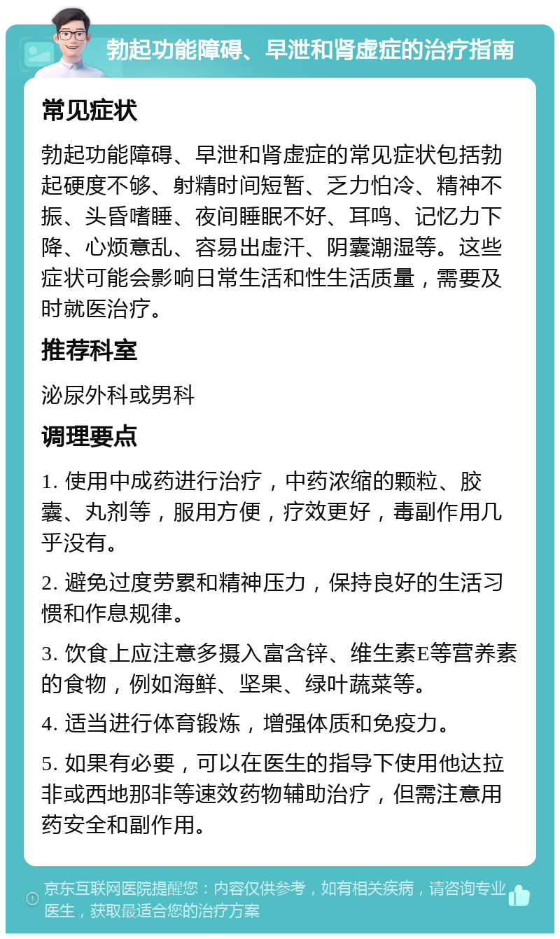 勃起功能障碍、早泄和肾虚症的治疗指南 常见症状 勃起功能障碍、早泄和肾虚症的常见症状包括勃起硬度不够、射精时间短暂、乏力怕冷、精神不振、头昏嗜睡、夜间睡眠不好、耳鸣、记忆力下降、心烦意乱、容易出虚汗、阴囊潮湿等。这些症状可能会影响日常生活和性生活质量，需要及时就医治疗。 推荐科室 泌尿外科或男科 调理要点 1. 使用中成药进行治疗，中药浓缩的颗粒、胶囊、丸剂等，服用方便，疗效更好，毒副作用几乎没有。 2. 避免过度劳累和精神压力，保持良好的生活习惯和作息规律。 3. 饮食上应注意多摄入富含锌、维生素E等营养素的食物，例如海鲜、坚果、绿叶蔬菜等。 4. 适当进行体育锻炼，增强体质和免疫力。 5. 如果有必要，可以在医生的指导下使用他达拉非或西地那非等速效药物辅助治疗，但需注意用药安全和副作用。