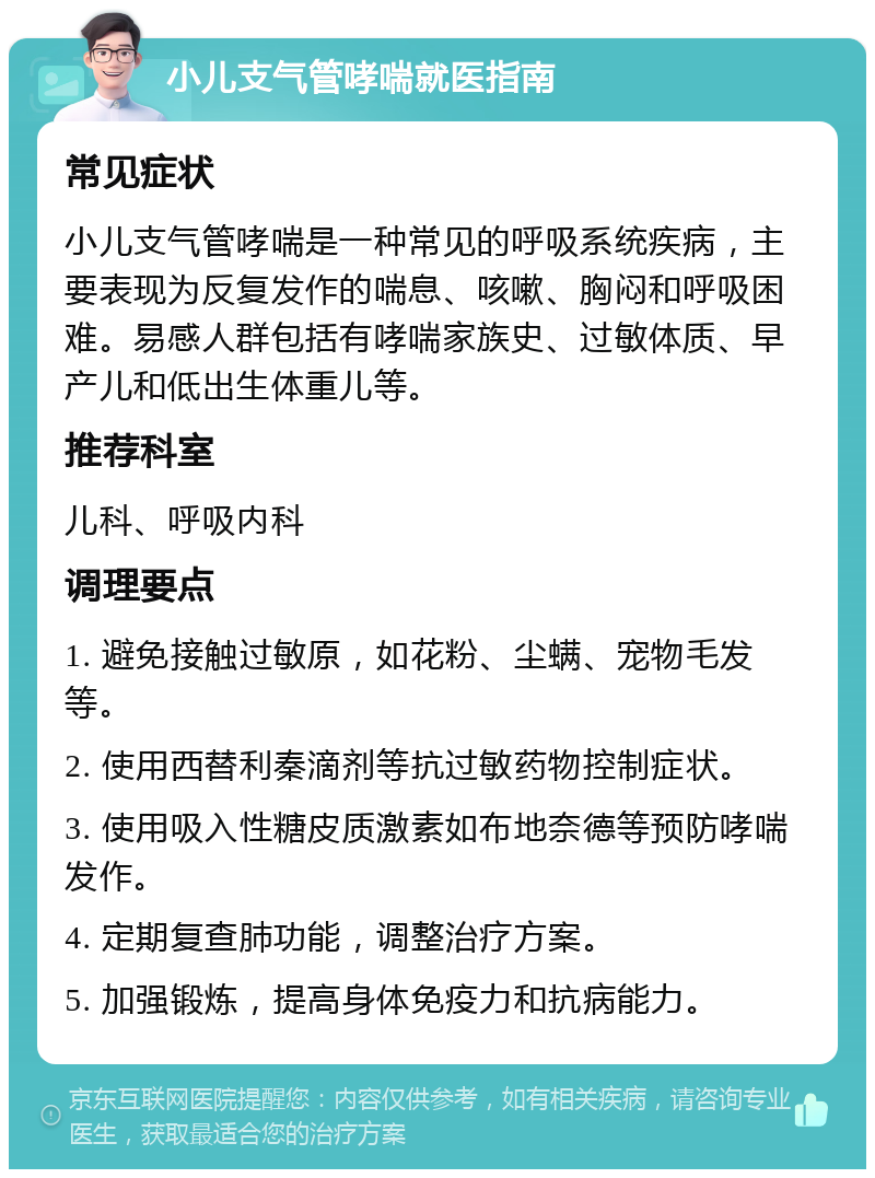 小儿支气管哮喘就医指南 常见症状 小儿支气管哮喘是一种常见的呼吸系统疾病，主要表现为反复发作的喘息、咳嗽、胸闷和呼吸困难。易感人群包括有哮喘家族史、过敏体质、早产儿和低出生体重儿等。 推荐科室 儿科、呼吸内科 调理要点 1. 避免接触过敏原，如花粉、尘螨、宠物毛发等。 2. 使用西替利秦滴剂等抗过敏药物控制症状。 3. 使用吸入性糖皮质激素如布地奈德等预防哮喘发作。 4. 定期复查肺功能，调整治疗方案。 5. 加强锻炼，提高身体免疫力和抗病能力。