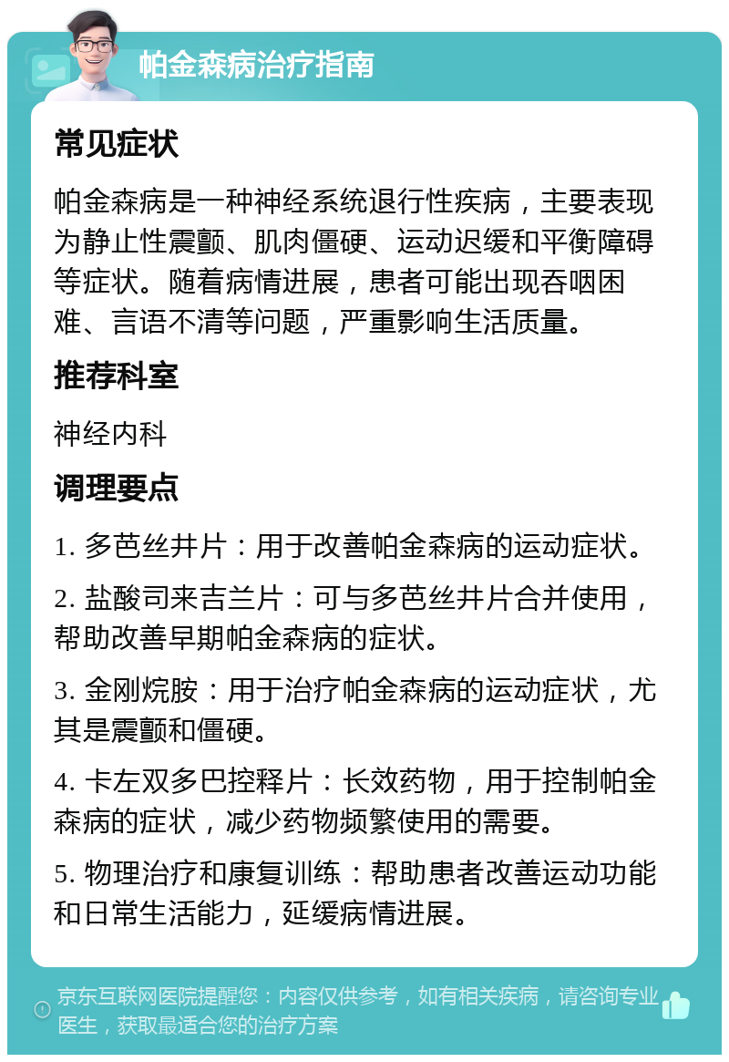 帕金森病治疗指南 常见症状 帕金森病是一种神经系统退行性疾病，主要表现为静止性震颤、肌肉僵硬、运动迟缓和平衡障碍等症状。随着病情进展，患者可能出现吞咽困难、言语不清等问题，严重影响生活质量。 推荐科室 神经内科 调理要点 1. 多芭丝井片：用于改善帕金森病的运动症状。 2. 盐酸司来吉兰片：可与多芭丝井片合并使用，帮助改善早期帕金森病的症状。 3. 金刚烷胺：用于治疗帕金森病的运动症状，尤其是震颤和僵硬。 4. 卡左双多巴控释片：长效药物，用于控制帕金森病的症状，减少药物频繁使用的需要。 5. 物理治疗和康复训练：帮助患者改善运动功能和日常生活能力，延缓病情进展。