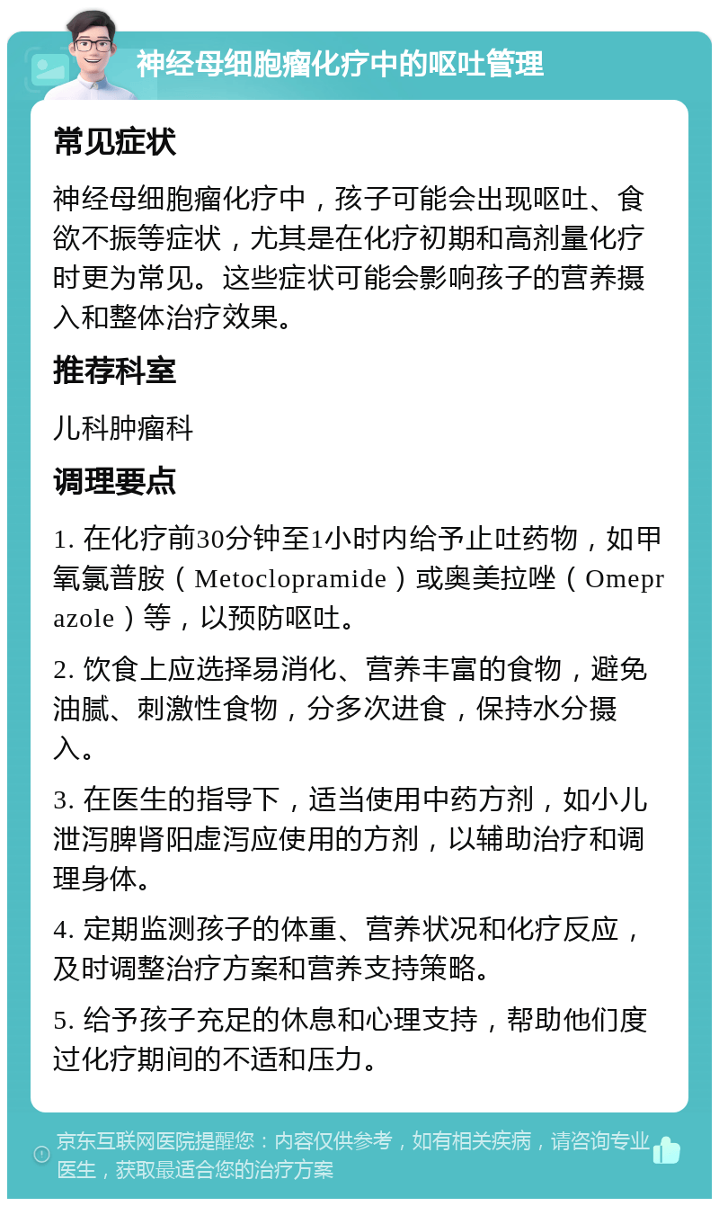 神经母细胞瘤化疗中的呕吐管理 常见症状 神经母细胞瘤化疗中，孩子可能会出现呕吐、食欲不振等症状，尤其是在化疗初期和高剂量化疗时更为常见。这些症状可能会影响孩子的营养摄入和整体治疗效果。 推荐科室 儿科肿瘤科 调理要点 1. 在化疗前30分钟至1小时内给予止吐药物，如甲氧氯普胺（Metoclopramide）或奥美拉唑（Omeprazole）等，以预防呕吐。 2. 饮食上应选择易消化、营养丰富的食物，避免油腻、刺激性食物，分多次进食，保持水分摄入。 3. 在医生的指导下，适当使用中药方剂，如小儿泄泻脾肾阳虚泻应使用的方剂，以辅助治疗和调理身体。 4. 定期监测孩子的体重、营养状况和化疗反应，及时调整治疗方案和营养支持策略。 5. 给予孩子充足的休息和心理支持，帮助他们度过化疗期间的不适和压力。