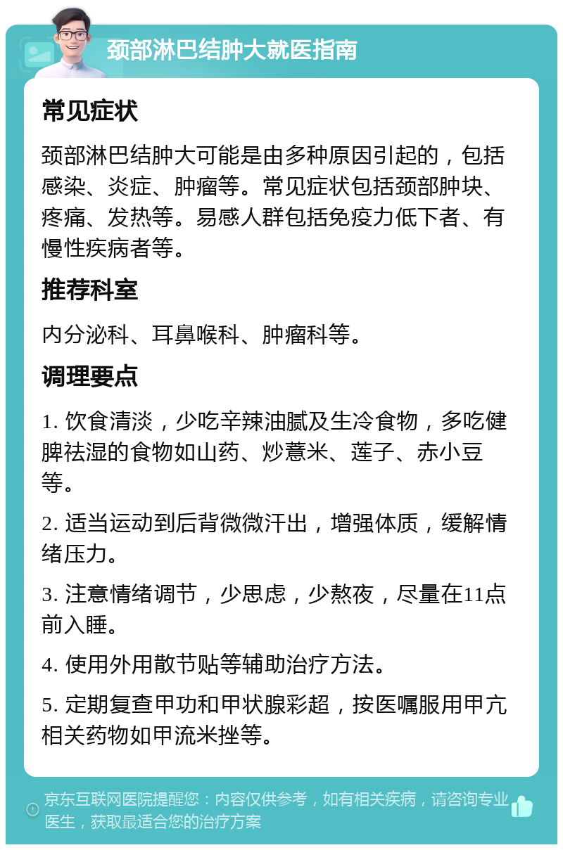 颈部淋巴结肿大就医指南 常见症状 颈部淋巴结肿大可能是由多种原因引起的，包括感染、炎症、肿瘤等。常见症状包括颈部肿块、疼痛、发热等。易感人群包括免疫力低下者、有慢性疾病者等。 推荐科室 内分泌科、耳鼻喉科、肿瘤科等。 调理要点 1. 饮食清淡，少吃辛辣油腻及生冷食物，多吃健脾祛湿的食物如山药、炒薏米、莲子、赤小豆等。 2. 适当运动到后背微微汗出，增强体质，缓解情绪压力。 3. 注意情绪调节，少思虑，少熬夜，尽量在11点前入睡。 4. 使用外用散节贴等辅助治疗方法。 5. 定期复查甲功和甲状腺彩超，按医嘱服用甲亢相关药物如甲流米挫等。