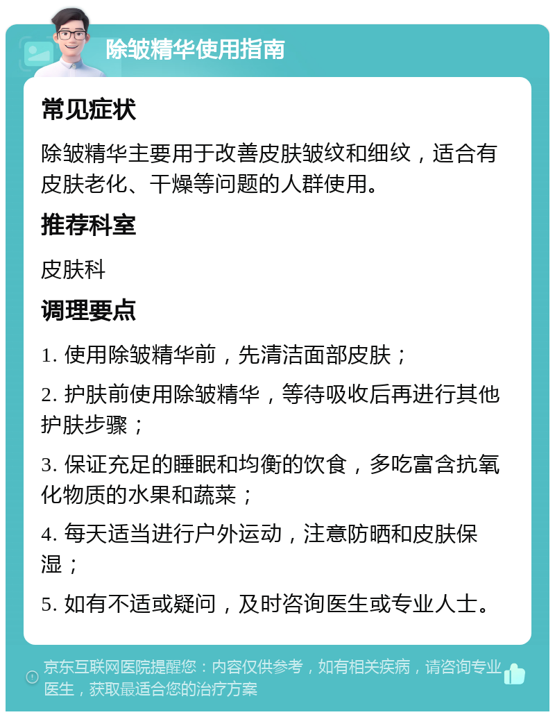 除皱精华使用指南 常见症状 除皱精华主要用于改善皮肤皱纹和细纹，适合有皮肤老化、干燥等问题的人群使用。 推荐科室 皮肤科 调理要点 1. 使用除皱精华前，先清洁面部皮肤； 2. 护肤前使用除皱精华，等待吸收后再进行其他护肤步骤； 3. 保证充足的睡眠和均衡的饮食，多吃富含抗氧化物质的水果和蔬菜； 4. 每天适当进行户外运动，注意防晒和皮肤保湿； 5. 如有不适或疑问，及时咨询医生或专业人士。