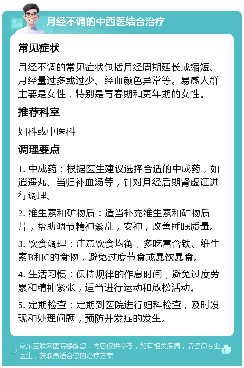 月经不调的中西医结合治疗 常见症状 月经不调的常见症状包括月经周期延长或缩短、月经量过多或过少、经血颜色异常等。易感人群主要是女性，特别是青春期和更年期的女性。 推荐科室 妇科或中医科 调理要点 1. 中成药：根据医生建议选择合适的中成药，如逍遥丸、当归补血汤等，针对月经后期肾虚证进行调理。 2. 维生素和矿物质：适当补充维生素和矿物质片，帮助调节精神紊乱，安神，改善睡眠质量。 3. 饮食调理：注意饮食均衡，多吃富含铁、维生素B和C的食物，避免过度节食或暴饮暴食。 4. 生活习惯：保持规律的作息时间，避免过度劳累和精神紧张，适当进行运动和放松活动。 5. 定期检查：定期到医院进行妇科检查，及时发现和处理问题，预防并发症的发生。