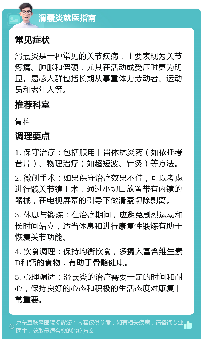 滑囊炎就医指南 常见症状 滑囊炎是一种常见的关节疾病，主要表现为关节疼痛、肿胀和僵硬，尤其在活动或受压时更为明显。易感人群包括长期从事重体力劳动者、运动员和老年人等。 推荐科室 骨科 调理要点 1. 保守治疗：包括服用非甾体抗炎药（如依托考昔片）、物理治疗（如超短波、针灸）等方法。 2. 微创手术：如果保守治疗效果不佳，可以考虑进行髋关节镜手术，通过小切口放置带有内镜的器械，在电视屏幕的引导下做滑囊切除剥离。 3. 休息与锻炼：在治疗期间，应避免剧烈运动和长时间站立，适当休息和进行康复性锻炼有助于恢复关节功能。 4. 饮食调理：保持均衡饮食，多摄入富含维生素D和钙的食物，有助于骨骼健康。 5. 心理调适：滑囊炎的治疗需要一定的时间和耐心，保持良好的心态和积极的生活态度对康复非常重要。