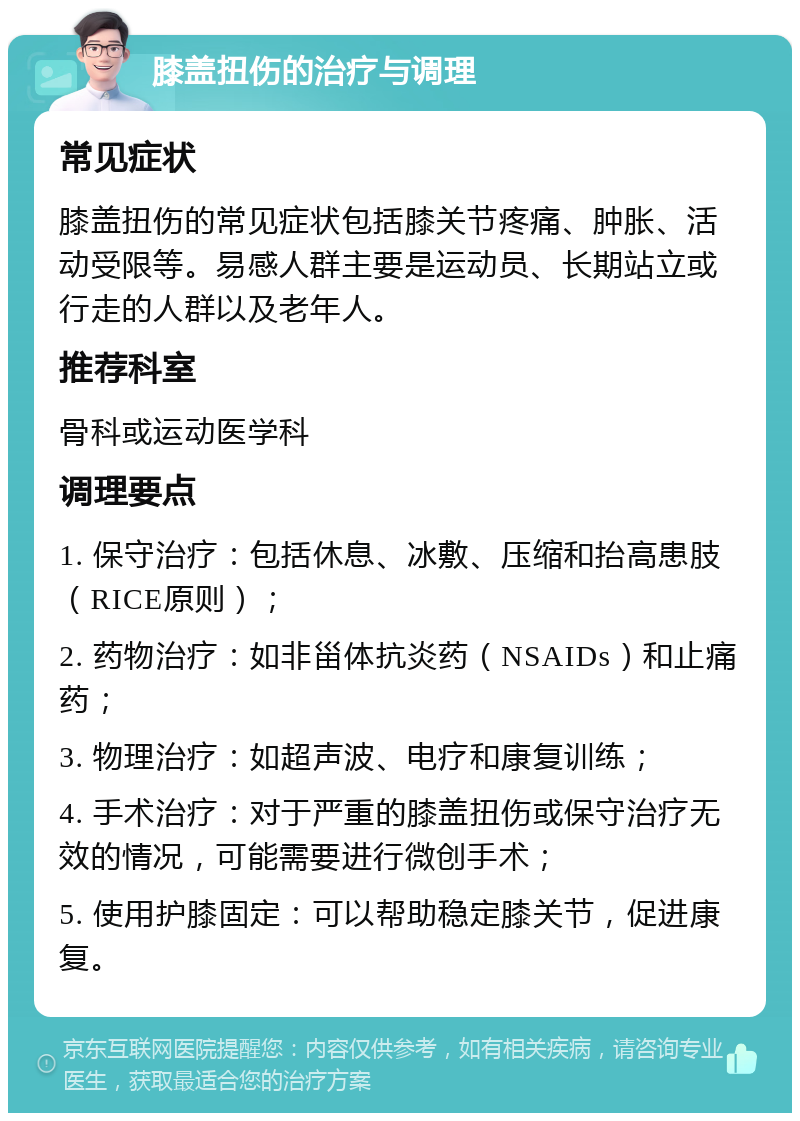 膝盖扭伤的治疗与调理 常见症状 膝盖扭伤的常见症状包括膝关节疼痛、肿胀、活动受限等。易感人群主要是运动员、长期站立或行走的人群以及老年人。 推荐科室 骨科或运动医学科 调理要点 1. 保守治疗：包括休息、冰敷、压缩和抬高患肢（RICE原则）； 2. 药物治疗：如非甾体抗炎药（NSAIDs）和止痛药； 3. 物理治疗：如超声波、电疗和康复训练； 4. 手术治疗：对于严重的膝盖扭伤或保守治疗无效的情况，可能需要进行微创手术； 5. 使用护膝固定：可以帮助稳定膝关节，促进康复。