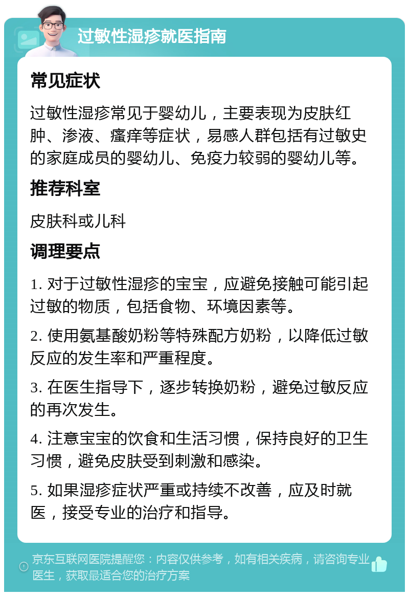 过敏性湿疹就医指南 常见症状 过敏性湿疹常见于婴幼儿，主要表现为皮肤红肿、渗液、瘙痒等症状，易感人群包括有过敏史的家庭成员的婴幼儿、免疫力较弱的婴幼儿等。 推荐科室 皮肤科或儿科 调理要点 1. 对于过敏性湿疹的宝宝，应避免接触可能引起过敏的物质，包括食物、环境因素等。 2. 使用氨基酸奶粉等特殊配方奶粉，以降低过敏反应的发生率和严重程度。 3. 在医生指导下，逐步转换奶粉，避免过敏反应的再次发生。 4. 注意宝宝的饮食和生活习惯，保持良好的卫生习惯，避免皮肤受到刺激和感染。 5. 如果湿疹症状严重或持续不改善，应及时就医，接受专业的治疗和指导。