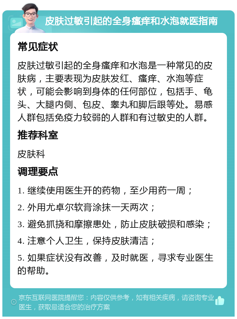 皮肤过敏引起的全身瘙痒和水泡就医指南 常见症状 皮肤过敏引起的全身瘙痒和水泡是一种常见的皮肤病，主要表现为皮肤发红、瘙痒、水泡等症状，可能会影响到身体的任何部位，包括手、龟头、大腿内侧、包皮、睾丸和脚后跟等处。易感人群包括免疫力较弱的人群和有过敏史的人群。 推荐科室 皮肤科 调理要点 1. 继续使用医生开的药物，至少用药一周； 2. 外用尤卓尔软膏涂抹一天两次； 3. 避免抓挠和摩擦患处，防止皮肤破损和感染； 4. 注意个人卫生，保持皮肤清洁； 5. 如果症状没有改善，及时就医，寻求专业医生的帮助。