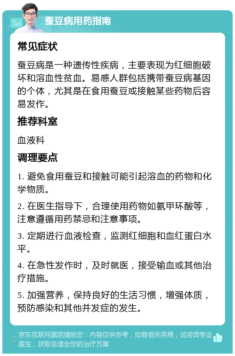 蚕豆病用药指南 常见症状 蚕豆病是一种遗传性疾病，主要表现为红细胞破坏和溶血性贫血。易感人群包括携带蚕豆病基因的个体，尤其是在食用蚕豆或接触某些药物后容易发作。 推荐科室 血液科 调理要点 1. 避免食用蚕豆和接触可能引起溶血的药物和化学物质。 2. 在医生指导下，合理使用药物如氨甲环酸等，注意遵循用药禁忌和注意事项。 3. 定期进行血液检查，监测红细胞和血红蛋白水平。 4. 在急性发作时，及时就医，接受输血或其他治疗措施。 5. 加强营养，保持良好的生活习惯，增强体质，预防感染和其他并发症的发生。