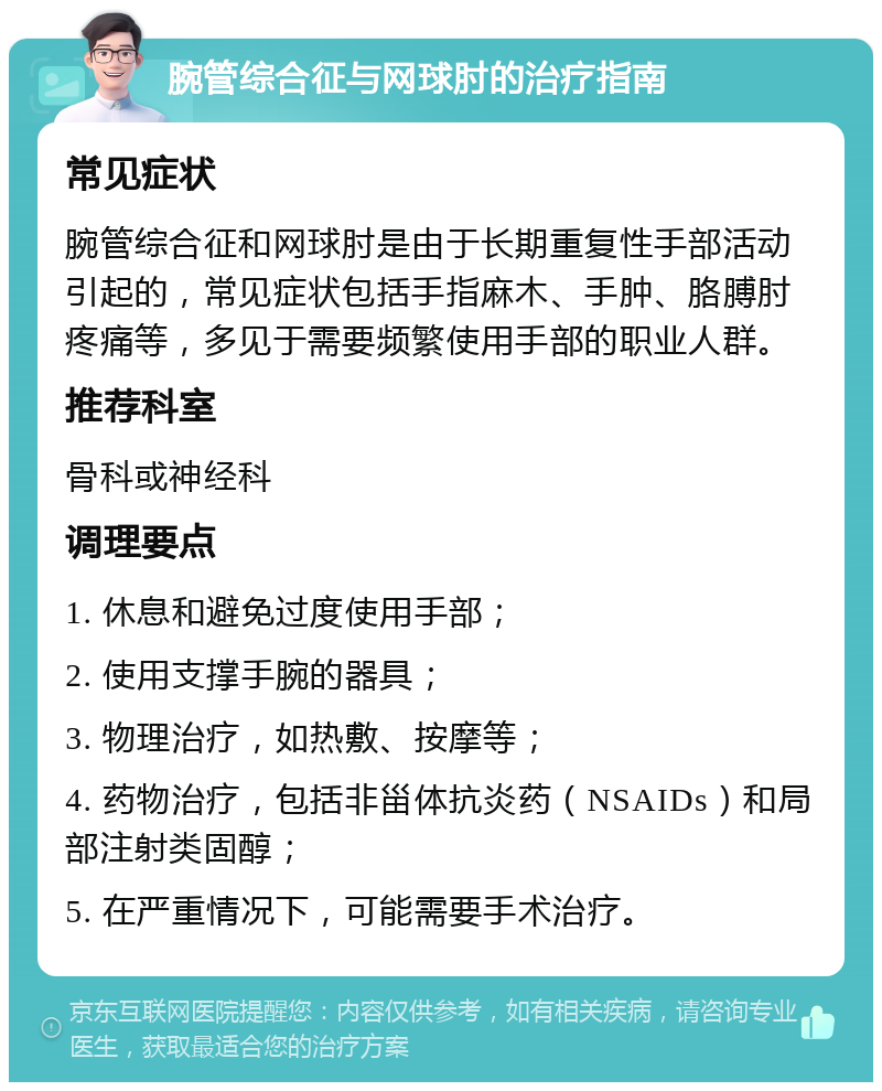 腕管综合征与网球肘的治疗指南 常见症状 腕管综合征和网球肘是由于长期重复性手部活动引起的，常见症状包括手指麻木、手肿、胳膊肘疼痛等，多见于需要频繁使用手部的职业人群。 推荐科室 骨科或神经科 调理要点 1. 休息和避免过度使用手部； 2. 使用支撑手腕的器具； 3. 物理治疗，如热敷、按摩等； 4. 药物治疗，包括非甾体抗炎药（NSAIDs）和局部注射类固醇； 5. 在严重情况下，可能需要手术治疗。