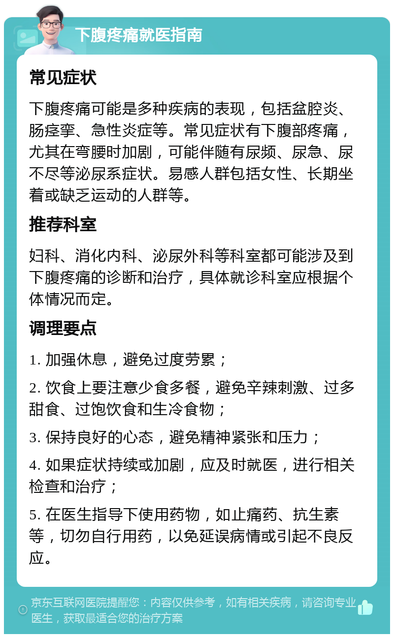 下腹疼痛就医指南 常见症状 下腹疼痛可能是多种疾病的表现，包括盆腔炎、肠痉挛、急性炎症等。常见症状有下腹部疼痛，尤其在弯腰时加剧，可能伴随有尿频、尿急、尿不尽等泌尿系症状。易感人群包括女性、长期坐着或缺乏运动的人群等。 推荐科室 妇科、消化内科、泌尿外科等科室都可能涉及到下腹疼痛的诊断和治疗，具体就诊科室应根据个体情况而定。 调理要点 1. 加强休息，避免过度劳累； 2. 饮食上要注意少食多餐，避免辛辣刺激、过多甜食、过饱饮食和生冷食物； 3. 保持良好的心态，避免精神紧张和压力； 4. 如果症状持续或加剧，应及时就医，进行相关检查和治疗； 5. 在医生指导下使用药物，如止痛药、抗生素等，切勿自行用药，以免延误病情或引起不良反应。