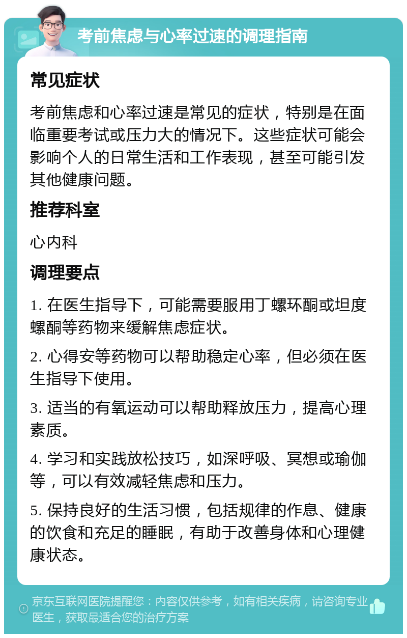 考前焦虑与心率过速的调理指南 常见症状 考前焦虑和心率过速是常见的症状，特别是在面临重要考试或压力大的情况下。这些症状可能会影响个人的日常生活和工作表现，甚至可能引发其他健康问题。 推荐科室 心内科 调理要点 1. 在医生指导下，可能需要服用丁螺环酮或坦度螺酮等药物来缓解焦虑症状。 2. 心得安等药物可以帮助稳定心率，但必须在医生指导下使用。 3. 适当的有氧运动可以帮助释放压力，提高心理素质。 4. 学习和实践放松技巧，如深呼吸、冥想或瑜伽等，可以有效减轻焦虑和压力。 5. 保持良好的生活习惯，包括规律的作息、健康的饮食和充足的睡眠，有助于改善身体和心理健康状态。