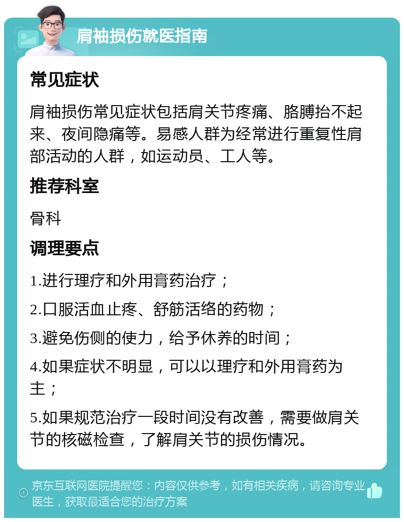 肩袖损伤就医指南 常见症状 肩袖损伤常见症状包括肩关节疼痛、胳膊抬不起来、夜间隐痛等。易感人群为经常进行重复性肩部活动的人群，如运动员、工人等。 推荐科室 骨科 调理要点 1.进行理疗和外用膏药治疗； 2.口服活血止疼、舒筋活络的药物； 3.避免伤侧的使力，给予休养的时间； 4.如果症状不明显，可以以理疗和外用膏药为主； 5.如果规范治疗一段时间没有改善，需要做肩关节的核磁检查，了解肩关节的损伤情况。