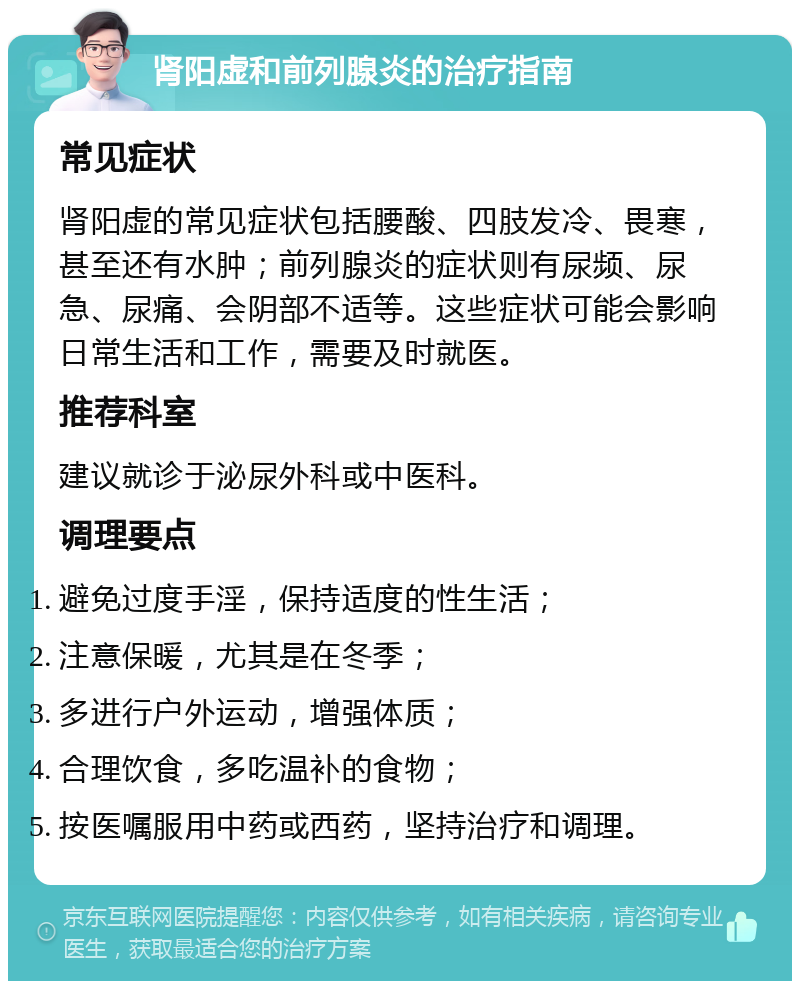 肾阳虚和前列腺炎的治疗指南 常见症状 肾阳虚的常见症状包括腰酸、四肢发冷、畏寒，甚至还有水肿；前列腺炎的症状则有尿频、尿急、尿痛、会阴部不适等。这些症状可能会影响日常生活和工作，需要及时就医。 推荐科室 建议就诊于泌尿外科或中医科。 调理要点 避免过度手淫，保持适度的性生活； 注意保暖，尤其是在冬季； 多进行户外运动，增强体质； 合理饮食，多吃温补的食物； 按医嘱服用中药或西药，坚持治疗和调理。