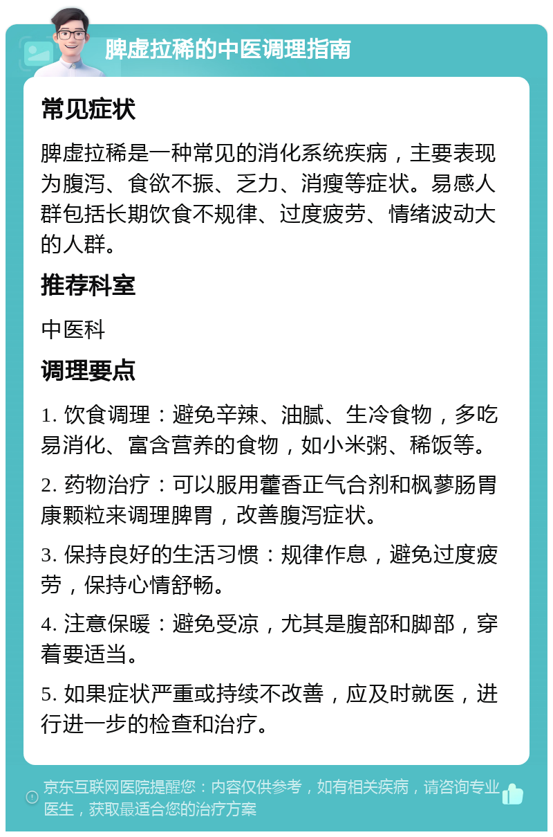 脾虚拉稀的中医调理指南 常见症状 脾虚拉稀是一种常见的消化系统疾病，主要表现为腹泻、食欲不振、乏力、消瘦等症状。易感人群包括长期饮食不规律、过度疲劳、情绪波动大的人群。 推荐科室 中医科 调理要点 1. 饮食调理：避免辛辣、油腻、生冷食物，多吃易消化、富含营养的食物，如小米粥、稀饭等。 2. 药物治疗：可以服用藿香正气合剂和枫蓼肠胃康颗粒来调理脾胃，改善腹泻症状。 3. 保持良好的生活习惯：规律作息，避免过度疲劳，保持心情舒畅。 4. 注意保暖：避免受凉，尤其是腹部和脚部，穿着要适当。 5. 如果症状严重或持续不改善，应及时就医，进行进一步的检查和治疗。