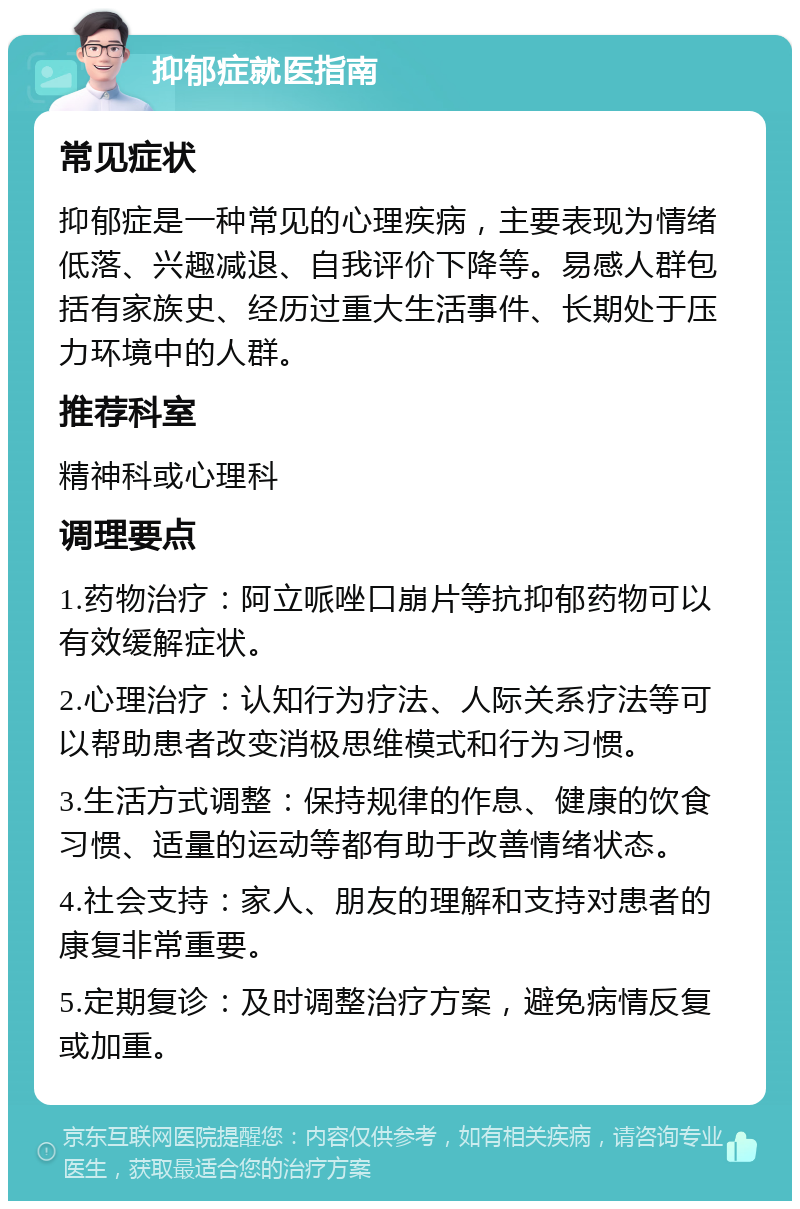 抑郁症就医指南 常见症状 抑郁症是一种常见的心理疾病，主要表现为情绪低落、兴趣减退、自我评价下降等。易感人群包括有家族史、经历过重大生活事件、长期处于压力环境中的人群。 推荐科室 精神科或心理科 调理要点 1.药物治疗：阿立哌唑口崩片等抗抑郁药物可以有效缓解症状。 2.心理治疗：认知行为疗法、人际关系疗法等可以帮助患者改变消极思维模式和行为习惯。 3.生活方式调整：保持规律的作息、健康的饮食习惯、适量的运动等都有助于改善情绪状态。 4.社会支持：家人、朋友的理解和支持对患者的康复非常重要。 5.定期复诊：及时调整治疗方案，避免病情反复或加重。