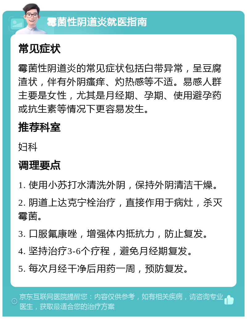 霉菌性阴道炎就医指南 常见症状 霉菌性阴道炎的常见症状包括白带异常，呈豆腐渣状，伴有外阴瘙痒、灼热感等不适。易感人群主要是女性，尤其是月经期、孕期、使用避孕药或抗生素等情况下更容易发生。 推荐科室 妇科 调理要点 1. 使用小苏打水清洗外阴，保持外阴清洁干燥。 2. 阴道上达克宁栓治疗，直接作用于病灶，杀灭霉菌。 3. 口服氟康唑，增强体内抵抗力，防止复发。 4. 坚持治疗3-6个疗程，避免月经期复发。 5. 每次月经干净后用药一周，预防复发。