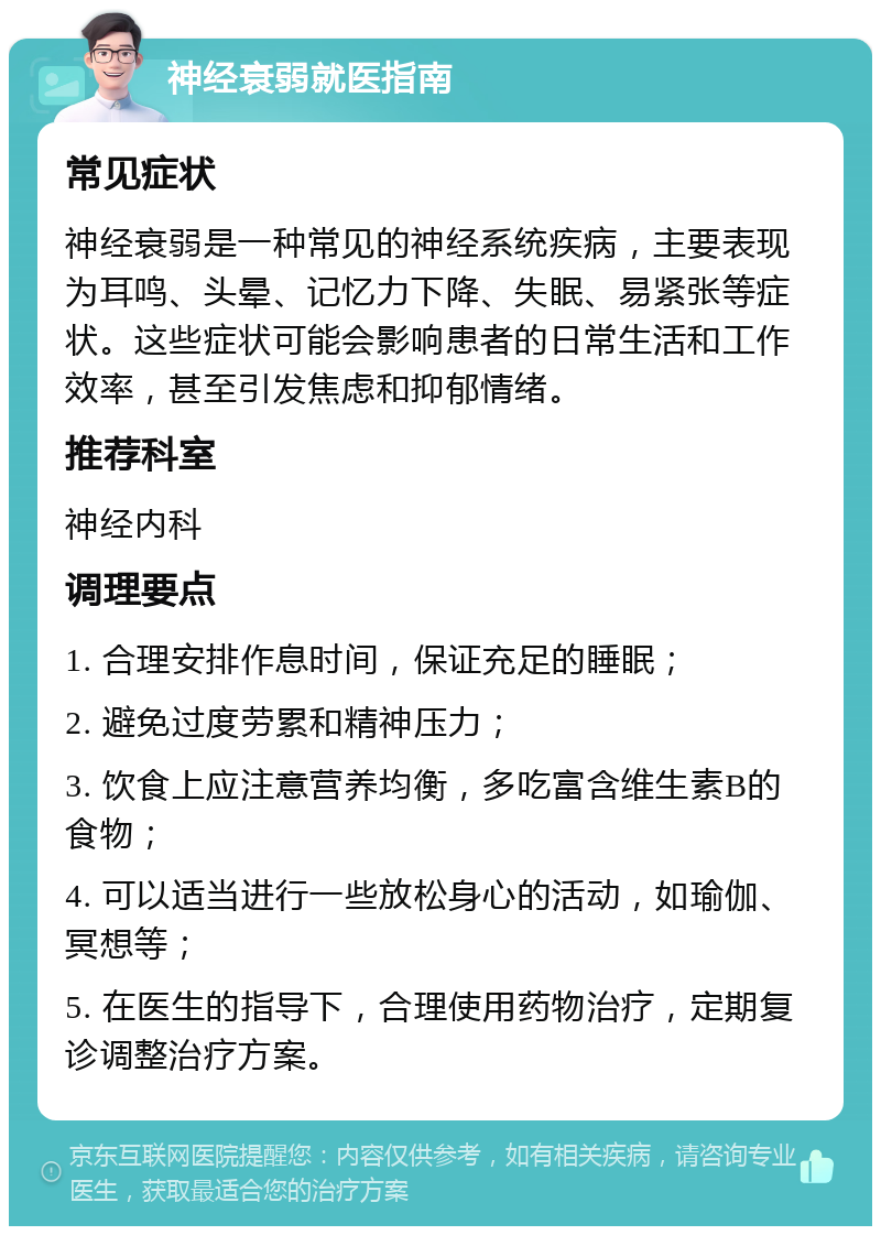 神经衰弱就医指南 常见症状 神经衰弱是一种常见的神经系统疾病，主要表现为耳鸣、头晕、记忆力下降、失眠、易紧张等症状。这些症状可能会影响患者的日常生活和工作效率，甚至引发焦虑和抑郁情绪。 推荐科室 神经内科 调理要点 1. 合理安排作息时间，保证充足的睡眠； 2. 避免过度劳累和精神压力； 3. 饮食上应注意营养均衡，多吃富含维生素B的食物； 4. 可以适当进行一些放松身心的活动，如瑜伽、冥想等； 5. 在医生的指导下，合理使用药物治疗，定期复诊调整治疗方案。