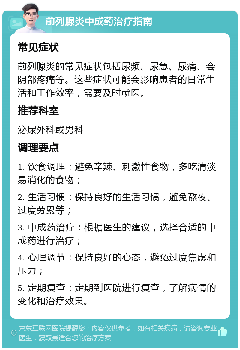 前列腺炎中成药治疗指南 常见症状 前列腺炎的常见症状包括尿频、尿急、尿痛、会阴部疼痛等。这些症状可能会影响患者的日常生活和工作效率，需要及时就医。 推荐科室 泌尿外科或男科 调理要点 1. 饮食调理：避免辛辣、刺激性食物，多吃清淡易消化的食物； 2. 生活习惯：保持良好的生活习惯，避免熬夜、过度劳累等； 3. 中成药治疗：根据医生的建议，选择合适的中成药进行治疗； 4. 心理调节：保持良好的心态，避免过度焦虑和压力； 5. 定期复查：定期到医院进行复查，了解病情的变化和治疗效果。