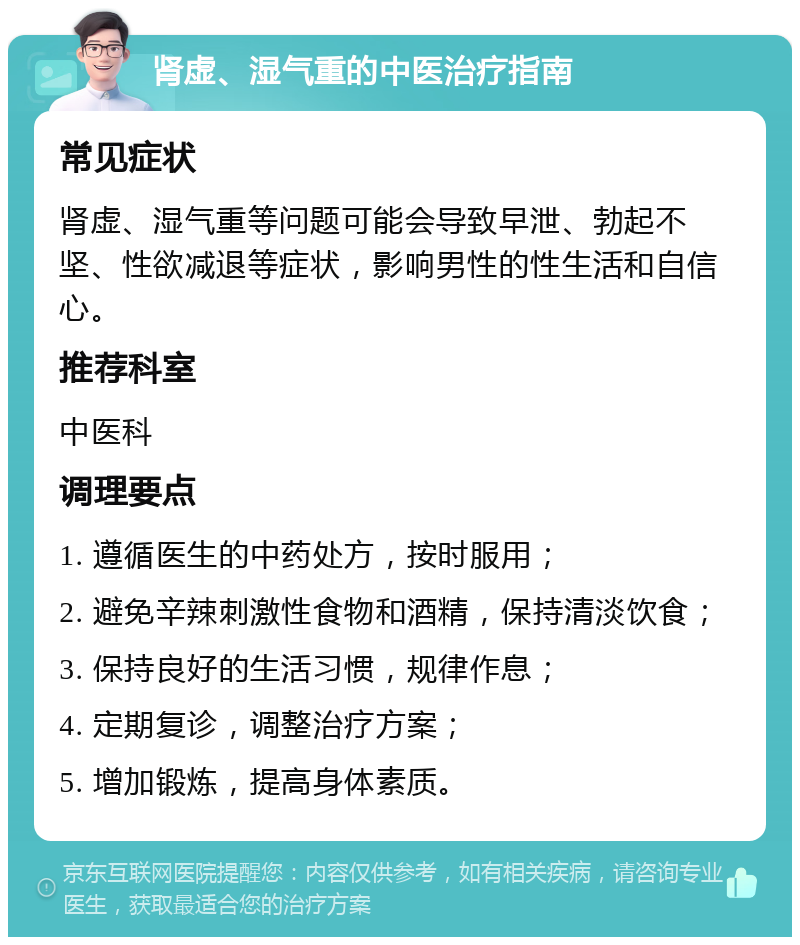 肾虚、湿气重的中医治疗指南 常见症状 肾虚、湿气重等问题可能会导致早泄、勃起不坚、性欲减退等症状，影响男性的性生活和自信心。 推荐科室 中医科 调理要点 1. 遵循医生的中药处方，按时服用； 2. 避免辛辣刺激性食物和酒精，保持清淡饮食； 3. 保持良好的生活习惯，规律作息； 4. 定期复诊，调整治疗方案； 5. 增加锻炼，提高身体素质。