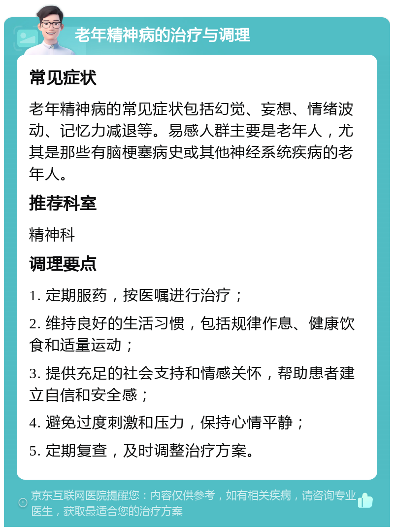 老年精神病的治疗与调理 常见症状 老年精神病的常见症状包括幻觉、妄想、情绪波动、记忆力减退等。易感人群主要是老年人，尤其是那些有脑梗塞病史或其他神经系统疾病的老年人。 推荐科室 精神科 调理要点 1. 定期服药，按医嘱进行治疗； 2. 维持良好的生活习惯，包括规律作息、健康饮食和适量运动； 3. 提供充足的社会支持和情感关怀，帮助患者建立自信和安全感； 4. 避免过度刺激和压力，保持心情平静； 5. 定期复查，及时调整治疗方案。