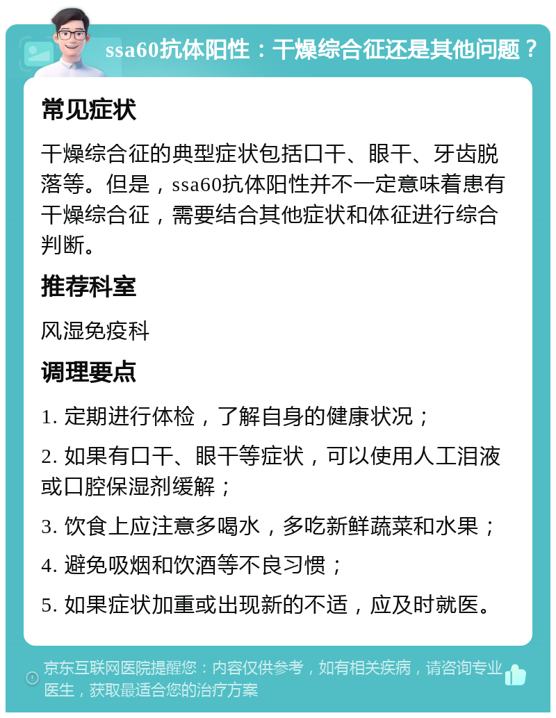 ssa60抗体阳性：干燥综合征还是其他问题？ 常见症状 干燥综合征的典型症状包括口干、眼干、牙齿脱落等。但是，ssa60抗体阳性并不一定意味着患有干燥综合征，需要结合其他症状和体征进行综合判断。 推荐科室 风湿免疫科 调理要点 1. 定期进行体检，了解自身的健康状况； 2. 如果有口干、眼干等症状，可以使用人工泪液或口腔保湿剂缓解； 3. 饮食上应注意多喝水，多吃新鲜蔬菜和水果； 4. 避免吸烟和饮酒等不良习惯； 5. 如果症状加重或出现新的不适，应及时就医。