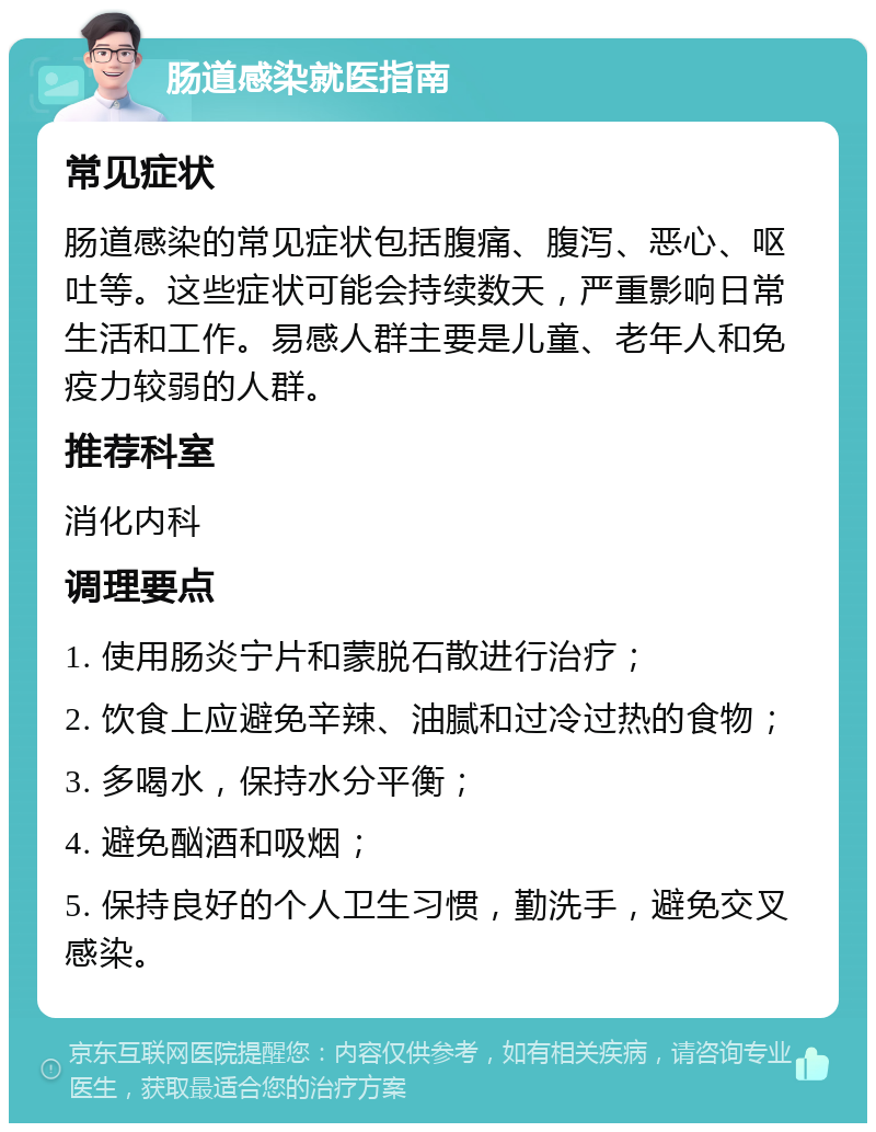 肠道感染就医指南 常见症状 肠道感染的常见症状包括腹痛、腹泻、恶心、呕吐等。这些症状可能会持续数天，严重影响日常生活和工作。易感人群主要是儿童、老年人和免疫力较弱的人群。 推荐科室 消化内科 调理要点 1. 使用肠炎宁片和蒙脱石散进行治疗； 2. 饮食上应避免辛辣、油腻和过冷过热的食物； 3. 多喝水，保持水分平衡； 4. 避免酗酒和吸烟； 5. 保持良好的个人卫生习惯，勤洗手，避免交叉感染。