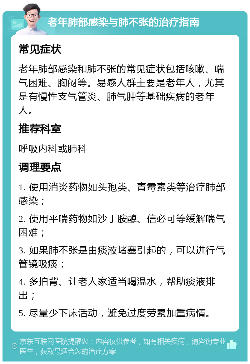 老年肺部感染与肺不张的治疗指南 常见症状 老年肺部感染和肺不张的常见症状包括咳嗽、喘气困难、胸闷等。易感人群主要是老年人，尤其是有慢性支气管炎、肺气肿等基础疾病的老年人。 推荐科室 呼吸内科或肺科 调理要点 1. 使用消炎药物如头孢类、青霉素类等治疗肺部感染； 2. 使用平喘药物如沙丁胺醇、信必可等缓解喘气困难； 3. 如果肺不张是由痰液堵塞引起的，可以进行气管镜吸痰； 4. 多拍背、让老人家适当喝温水，帮助痰液排出； 5. 尽量少下床活动，避免过度劳累加重病情。